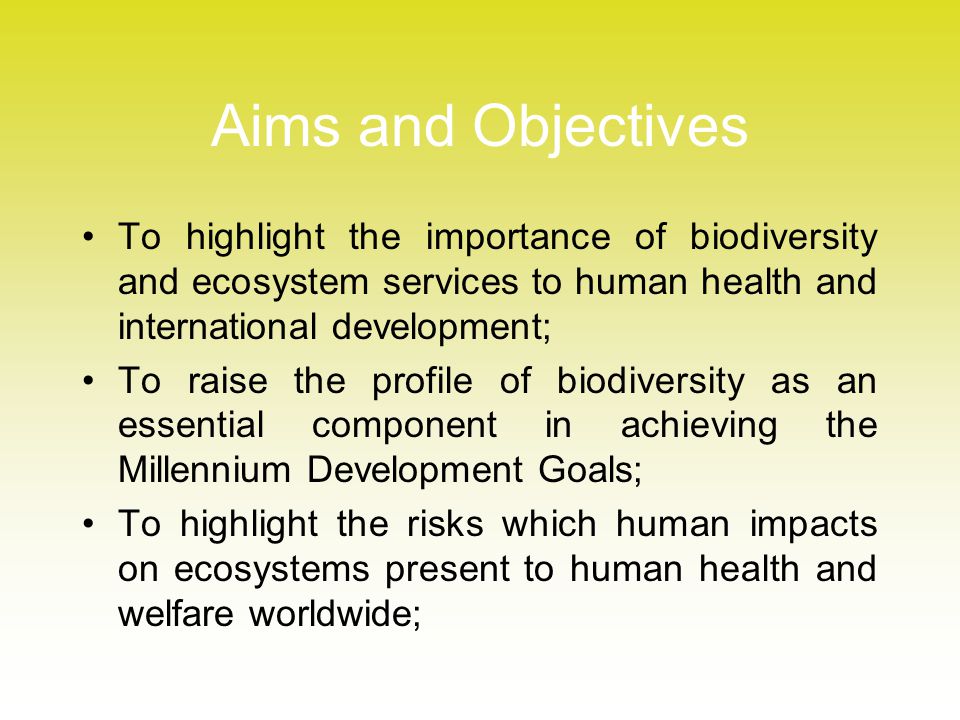Aims and Objectives To highlight the importance of biodiversity and ecosystem services to human health and international development; To raise the profile of biodiversity as an essential component in achieving the Millennium Development Goals; To highlight the risks which human impacts on ecosystems present to human health and welfare worldwide;