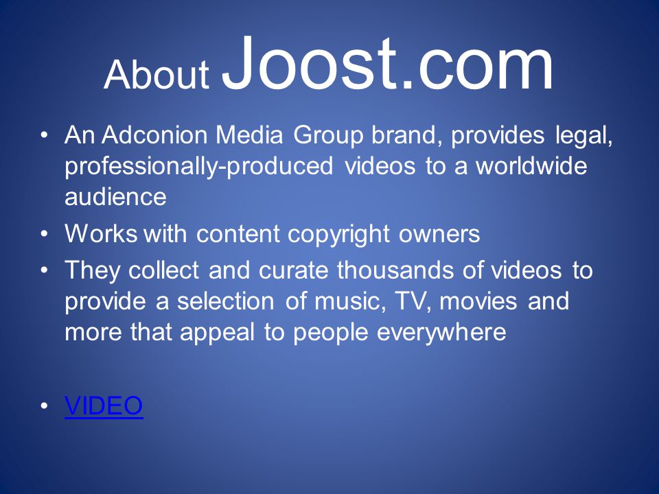 About Joost.com An Adconion Media Group brand, provides legal, professionally-produced videos to a worldwide audience Works with content copyright owners They collect and curate thousands of videos to provide a selection of music, TV, movies and more that appeal to people everywhere VIDEO