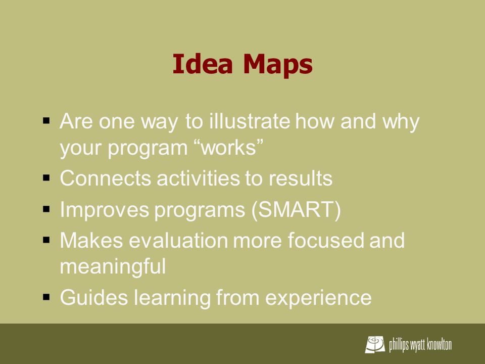 Idea Maps  Are one way to illustrate how and why your program works  Connects activities to results  Improves programs (SMART)  Makes evaluation more focused and meaningful  Guides learning from experience