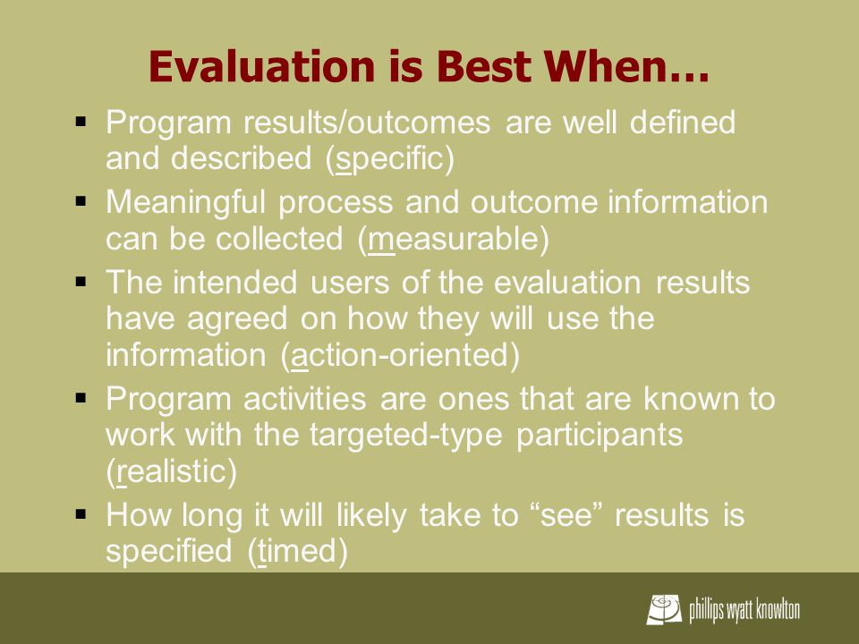Evaluation is Best When…  Program results/outcomes are well defined and described (specific)  Meaningful process and outcome information can be collected (measurable)  The intended users of the evaluation results have agreed on how they will use the information (action-oriented)  Program activities are ones that are known to work with the targeted-type participants (realistic)  How long it will likely take to see results is specified (timed)