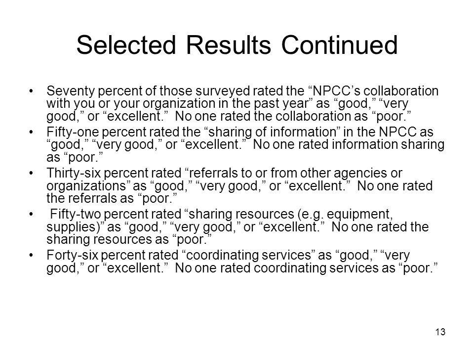 13 Selected Results Continued Seventy percent of those surveyed rated the NPCC’s collaboration with you or your organization in the past year as good, very good, or excellent. No one rated the collaboration as poor. Fifty-one percent rated the sharing of information in the NPCC as good, very good, or excellent. No one rated information sharing as poor. Thirty-six percent rated referrals to or from other agencies or organizations as good, very good, or excellent. No one rated the referrals as poor. Fifty-two percent rated sharing resources (e.g.