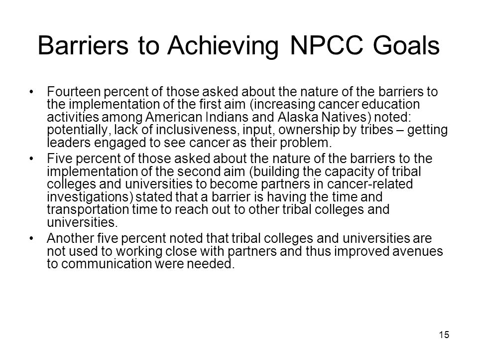 15 Barriers to Achieving NPCC Goals Fourteen percent of those asked about the nature of the barriers to the implementation of the first aim (increasing cancer education activities among American Indians and Alaska Natives) noted: potentially, lack of inclusiveness, input, ownership by tribes – getting leaders engaged to see cancer as their problem.