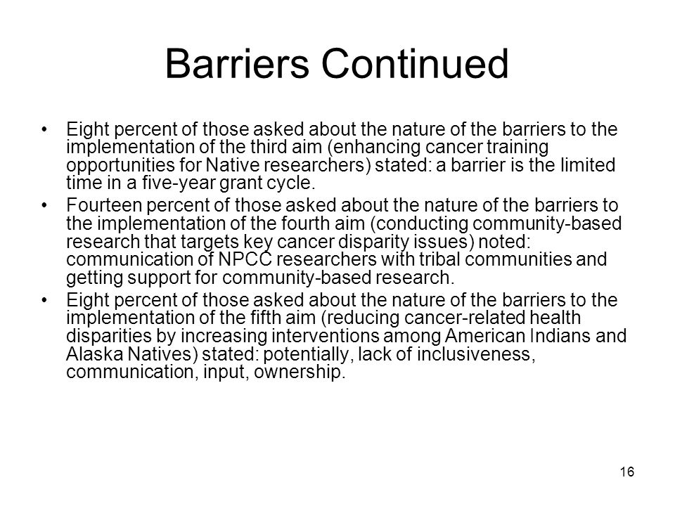 16 Barriers Continued Eight percent of those asked about the nature of the barriers to the implementation of the third aim (enhancing cancer training opportunities for Native researchers) stated: a barrier is the limited time in a five-year grant cycle.