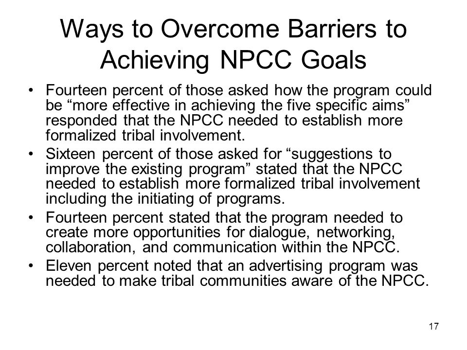 17 Ways to Overcome Barriers to Achieving NPCC Goals Fourteen percent of those asked how the program could be more effective in achieving the five specific aims responded that the NPCC needed to establish more formalized tribal involvement.