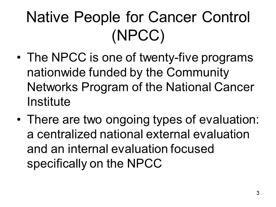 3 Native People for Cancer Control (NPCC) The NPCC is one of twenty-five programs nationwide funded by the Community Networks Program of the National Cancer Institute There are two ongoing types of evaluation: a centralized national external evaluation and an internal evaluation focused specifically on the NPCC