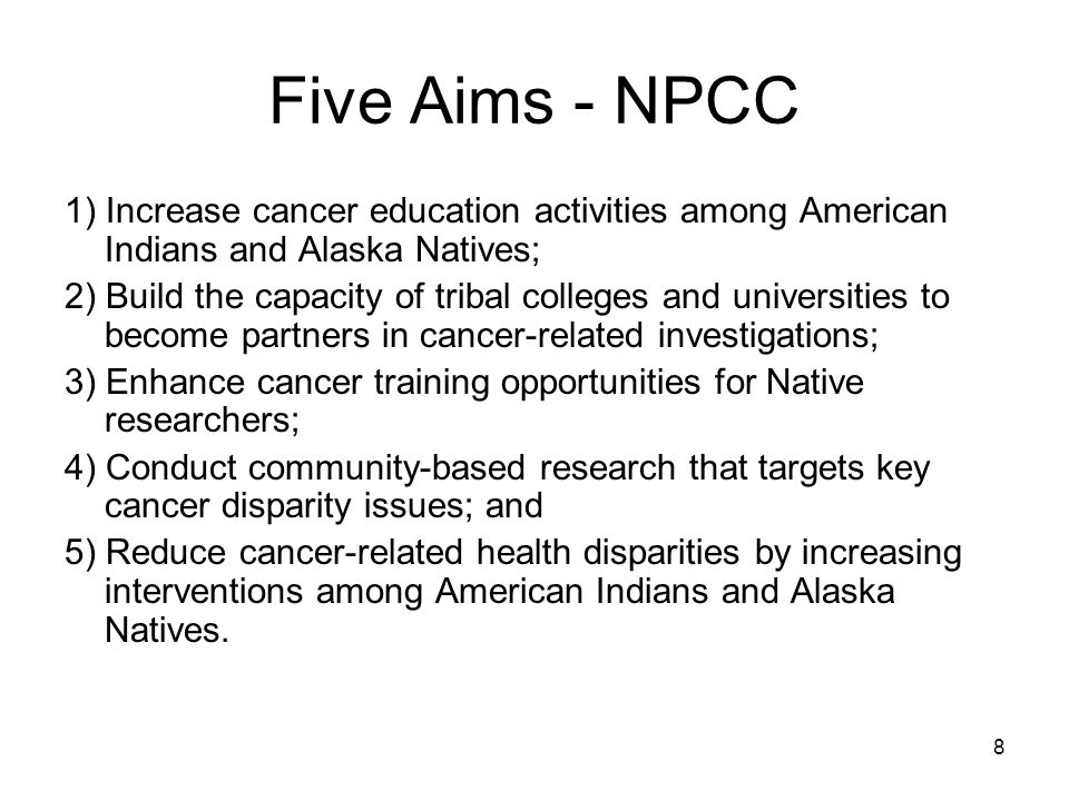 8 Five Aims - NPCC 1) Increase cancer education activities among American Indians and Alaska Natives; 2) Build the capacity of tribal colleges and universities to become partners in cancer-related investigations; 3) Enhance cancer training opportunities for Native researchers; 4) Conduct community-based research that targets key cancer disparity issues; and 5) Reduce cancer-related health disparities by increasing interventions among American Indians and Alaska Natives.
