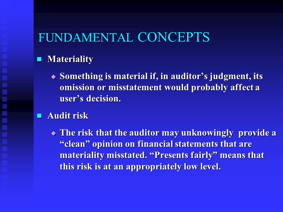 FUNDAMENTAL CONCEPTS Materiality Materiality  Something is material if, in auditor’s judgment, its omission or misstatement would probably affect a user’s decision.