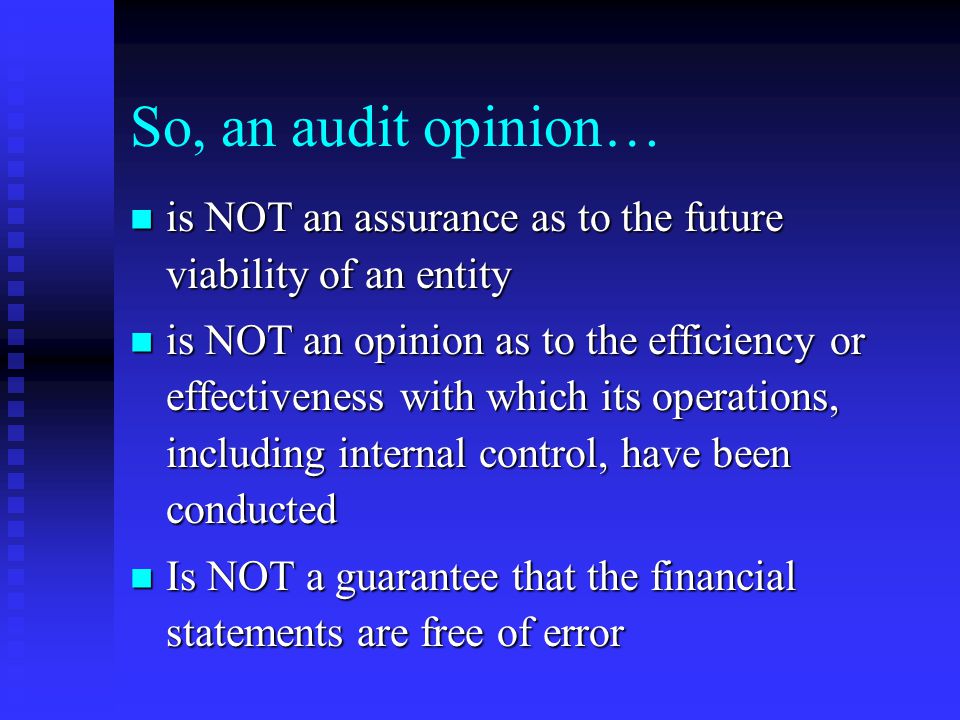 So, an audit opinion… is NOT an assurance as to the future viability of an entity is NOT an assurance as to the future viability of an entity is NOT an opinion as to the efficiency or effectiveness with which its operations, including internal control, have been conducted is NOT an opinion as to the efficiency or effectiveness with which its operations, including internal control, have been conducted Is NOT a guarantee that the financial statements are free of error Is NOT a guarantee that the financial statements are free of error