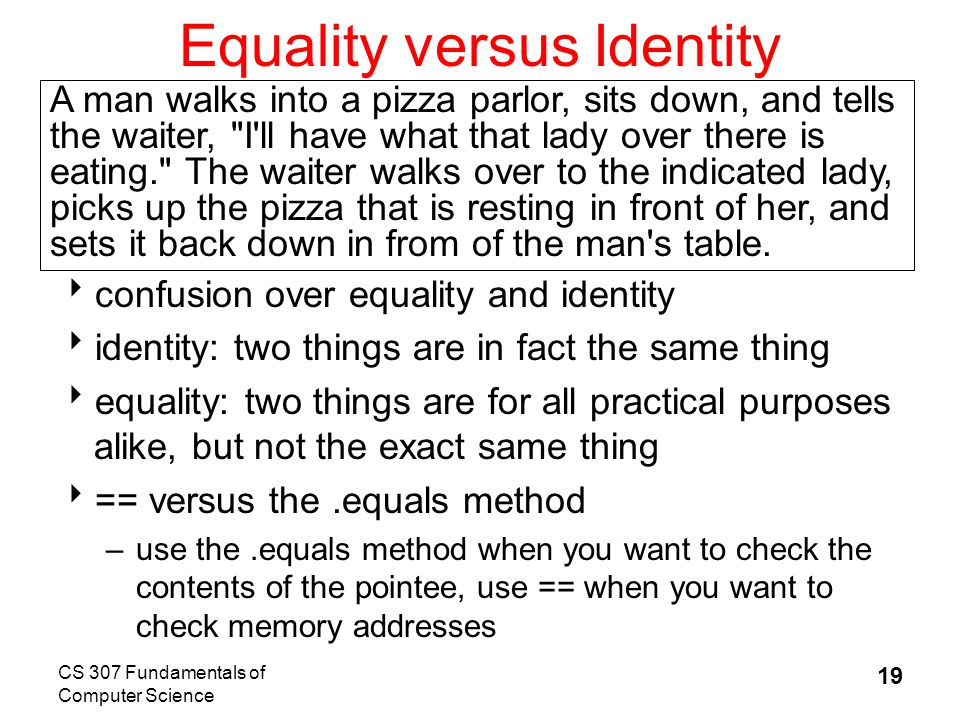 CS 307 Fundamentals of Computer Science 19 Equality versus Identity  confusion over equality and identity  identity: two things are in fact the same thing  equality: two things are for all practical purposes alike, but not the exact same thing  == versus the.equals method –use the.equals method when you want to check the contents of the pointee, use == when you want to check memory addresses A man walks into a pizza parlor, sits down, and tells the waiter, I ll have what that lady over there is eating. The waiter walks over to the indicated lady, picks up the pizza that is resting in front of her, and sets it back down in from of the man s table.