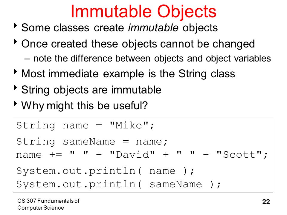 CS 307 Fundamentals of Computer Science 22 Immutable Objects  Some classes create immutable objects  Once created these objects cannot be changed –note the difference between objects and object variables  Most immediate example is the String class  String objects are immutable  Why might this be useful.