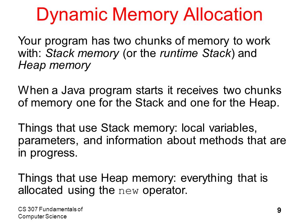 CS 307 Fundamentals of Computer Science 9 Dynamic Memory Allocation Your program has two chunks of memory to work with: Stack memory (or the runtime Stack) and Heap memory When a Java program starts it receives two chunks of memory one for the Stack and one for the Heap.