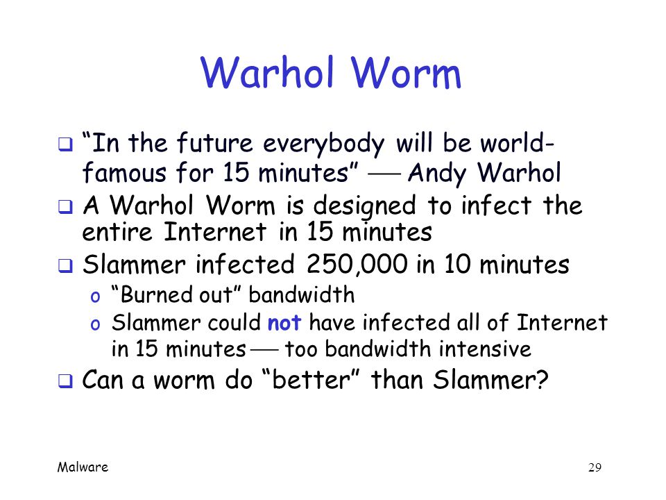 Malware 28 Metamorphic Worm  One approach to metamorphic replication… o Disassemble the worm o Worm stripped to a base form o Random variations inserted into code (permute the code, insert dead code, etc., etc.) o Assemble the resulting code  Goal is worm with same functionality as original, but different signature