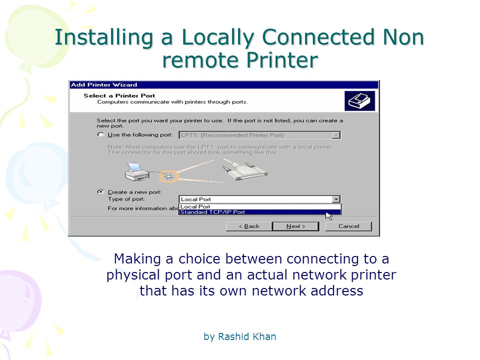 by Rashid Khan Installing a Locally Connected Non remote Printer Making a choice between connecting to a physical port and an actual network printer that has its own network address