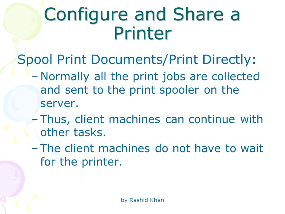 by Rashid Khan Configure and Share a Printer Spool Print Documents/Print Directly: –Normally all the print jobs are collected and sent to the print spooler on the server.