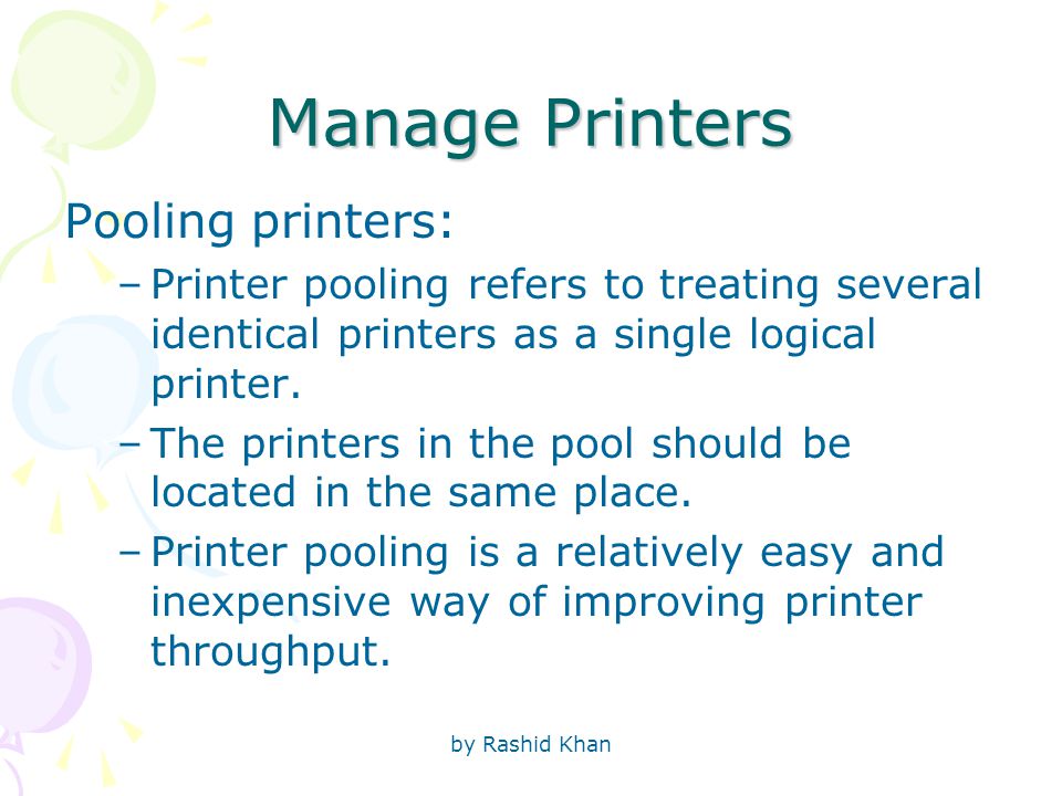 by Rashid Khan Manage Printers Pooling printers: –Printer pooling refers to treating several identical printers as a single logical printer.