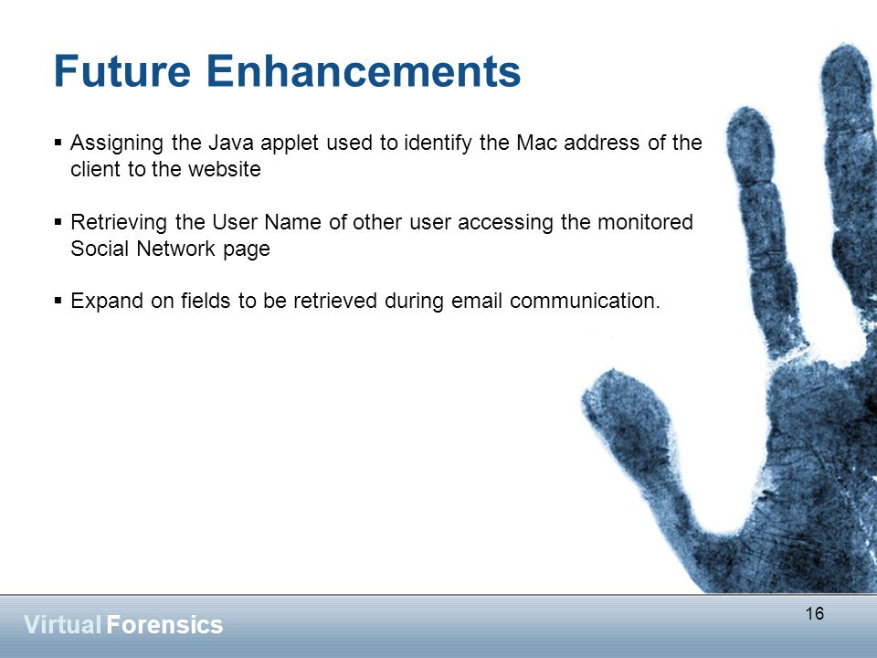 16 Virtual Forensics Future Enhancements  Assigning the Java applet used to identify the Mac address of the client to the website  Retrieving the User Name of other user accessing the monitored Social Network page  Expand on fields to be retrieved during  communication.
