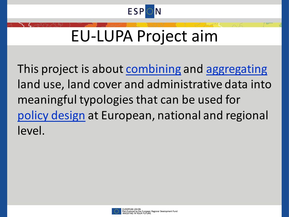EU-LUPA Project aim This project is about combining and aggregating land use, land cover and administrative data into meaningful typologies that can be used for policy design at European, national and regional level.