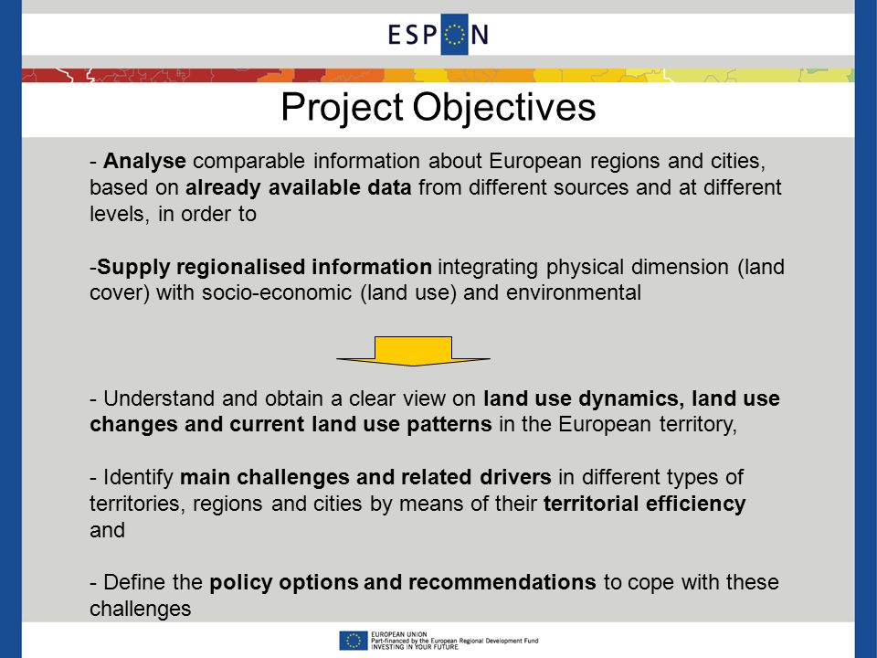 Project Objectives - Analyse comparable information about European regions and cities, based on already available data from different sources and at different levels, in order to -Supply regionalised information integrating physical dimension (land cover) with socio-economic (land use) and environmental - Understand and obtain a clear view on land use dynamics, land use changes and current land use patterns in the European territory, - Identify main challenges and related drivers in different types of territories, regions and cities by means of their territorial efficiency and - Define the policy options and recommendations to cope with these challenges