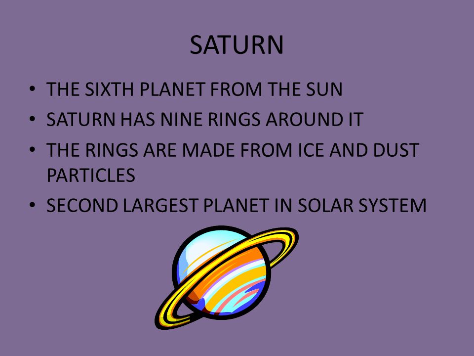 SATURN THE SIXTH PLANET FROM THE SUN SATURN HAS NINE RINGS AROUND IT THE RINGS ARE MADE FROM ICE AND DUST PARTICLES SECOND LARGEST PLANET IN SOLAR SYSTEM
