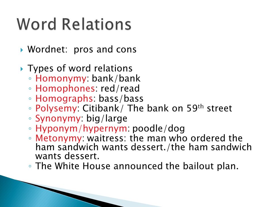  Wordnet: pros and cons  Types of word relations ◦ Homonymy: bank/bank ◦ Homophones: red/read ◦ Homographs: bass/bass ◦ Polysemy: Citibank/ The bank on 59 th street ◦ Synonymy: big/large ◦ Hyponym/hypernym: poodle/dog ◦ Metonymy: waitress: the man who ordered the ham sandwich wants dessert./the ham sandwich wants dessert.