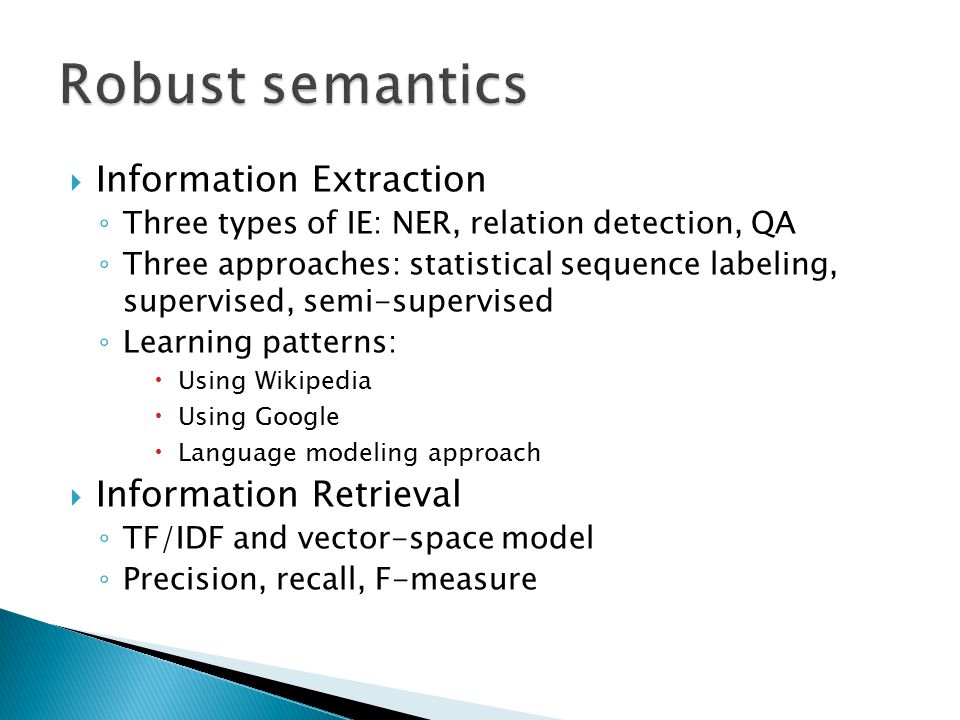  Information Extraction ◦ Three types of IE: NER, relation detection, QA ◦ Three approaches: statistical sequence labeling, supervised, semi-supervised ◦ Learning patterns:  Using Wikipedia  Using Google  Language modeling approach  Information Retrieval ◦ TF/IDF and vector-space model ◦ Precision, recall, F-measure