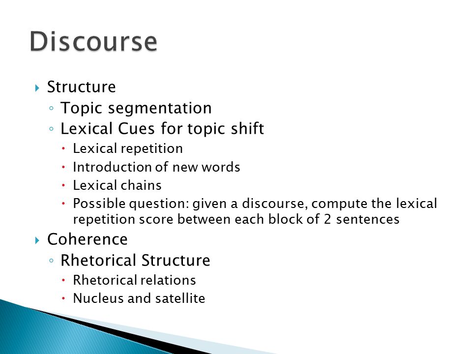  Structure ◦ Topic segmentation ◦ Lexical Cues for topic shift  Lexical repetition  Introduction of new words  Lexical chains  Possible question: given a discourse, compute the lexical repetition score between each block of 2 sentences  Coherence ◦ Rhetorical Structure  Rhetorical relations  Nucleus and satellite