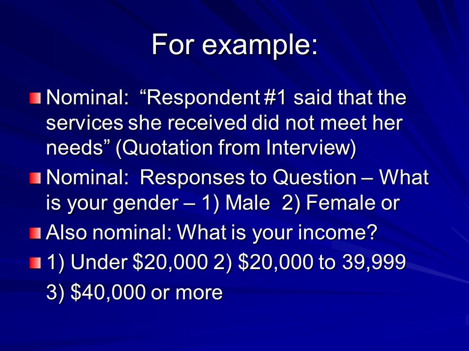 For example: Nominal: Respondent #1 said that the services she received did not meet her needs (Quotation from Interview) Nominal: Responses to Question – What is your gender – 1) Male 2) Female or Also nominal: What is your income.