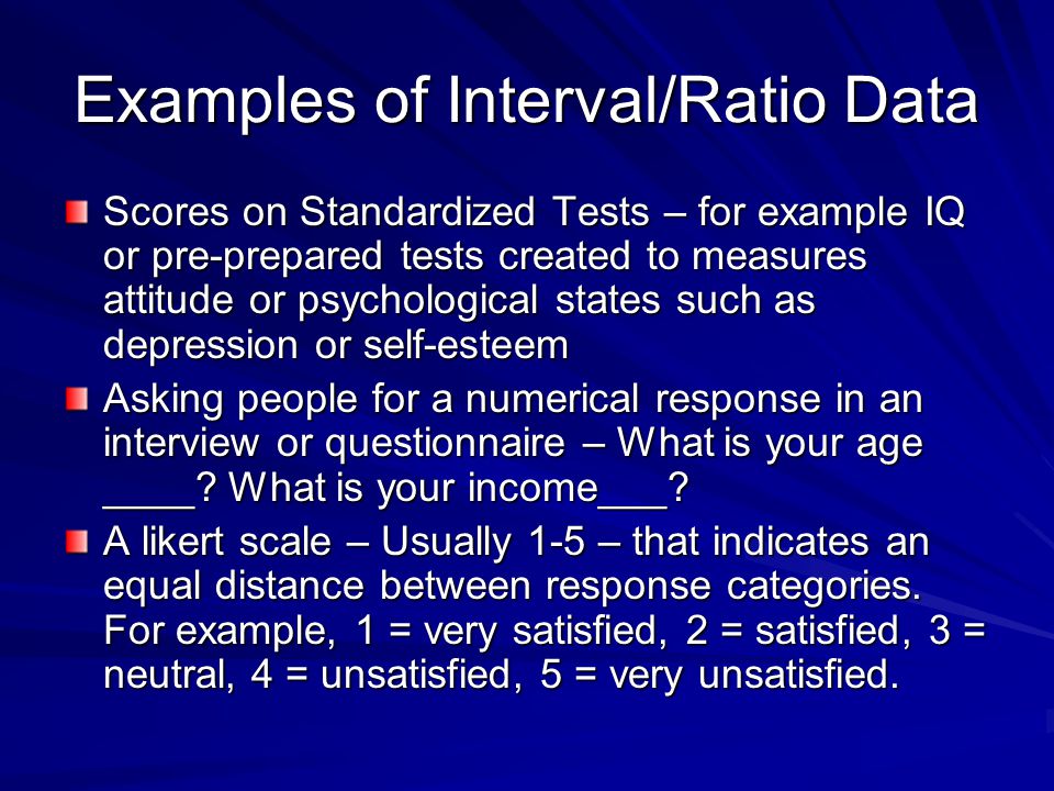 Examples of Interval/Ratio Data Scores on Standardized Tests – for example IQ or pre-prepared tests created to measures attitude or psychological states such as depression or self-esteem Asking people for a numerical response in an interview or questionnaire – What is your age ____.