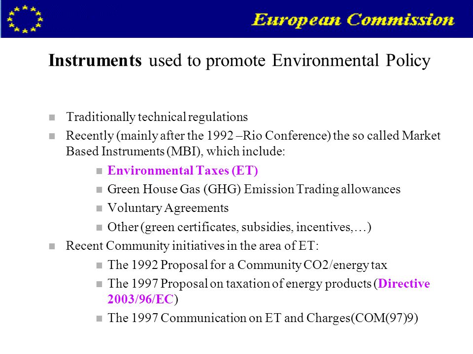 Instruments used to promote Environmental Policy n Traditionally technical regulations n Recently (mainly after the 1992 –Rio Conference) the so called Market Based Instruments (MBI), which include: n Environmental Taxes (ET) n Green House Gas (GHG) Emission Trading allowances n Voluntary Agreements n Other (green certificates, subsidies, incentives,…) n Recent Community initiatives in the area of ET: n The 1992 Proposal for a Community CO2/energy tax n The 1997 Proposal on taxation of energy products (Directive 2003/96/EC) n The 1997 Communication on ET and Charges(COM(97)9)
