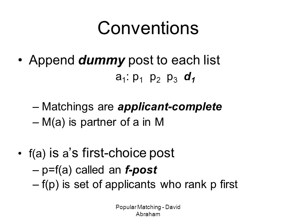 Popular Matching - David Abraham Conventions Append dummy post to each list a 1 : p 1 p 2 p 3 d 1 –Matchings are applicant-complete –M(a) is partner of a in M f(a) is a ’s first-choice post –p=f(a) called an f-post –f(p) is set of applicants who rank p first