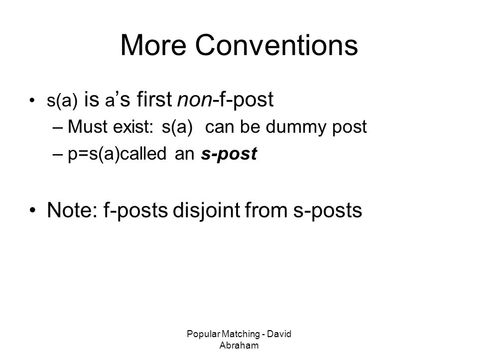 Popular Matching - David Abraham More Conventions s(a) is a ’s first non-f-post –Must exist: s(a) can be dummy post –p=s(a)called an s-post Note: f-posts disjoint from s-posts