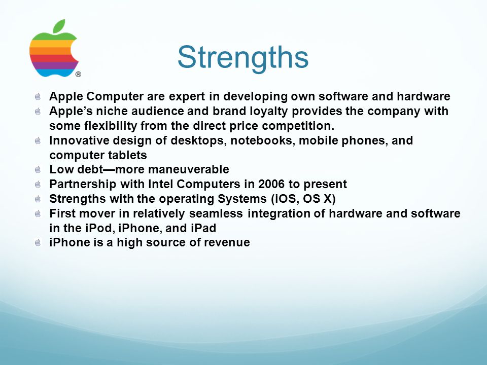 Strengths Apple Computer are expert in developing own software and hardware Apple’s niche audience and brand loyalty provides the company with some flexibility from the direct price competition.
