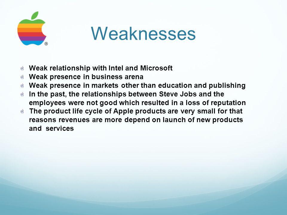 Weaknesses Weak relationship with Intel and Microsoft Weak presence in business arena Weak presence in markets other than education and publishing In the past, the relationships between Steve Jobs and the employees were not good which resulted in a loss of reputation The product life cycle of Apple products are very small for that reasons revenues are more depend on launch of new products and services