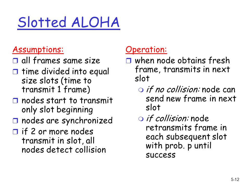 5-12 Slotted ALOHA Assumptions: r all frames same size r time divided into equal size slots (time to transmit 1 frame) r nodes start to transmit only slot beginning r nodes are synchronized r if 2 or more nodes transmit in slot, all nodes detect collision Operation: r when node obtains fresh frame, transmits in next slot m if no collision: node can send new frame in next slot m if collision: node retransmits frame in each subsequent slot with prob.