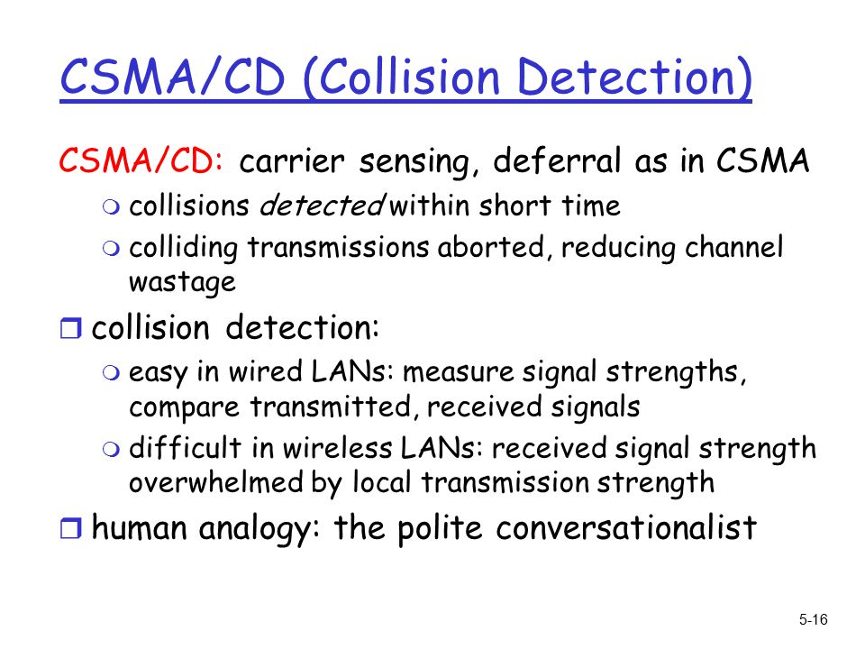 5-16 CSMA/CD (Collision Detection) CSMA/CD: carrier sensing, deferral as in CSMA m collisions detected within short time m colliding transmissions aborted, reducing channel wastage r collision detection: m easy in wired LANs: measure signal strengths, compare transmitted, received signals m difficult in wireless LANs: received signal strength overwhelmed by local transmission strength r human analogy: the polite conversationalist