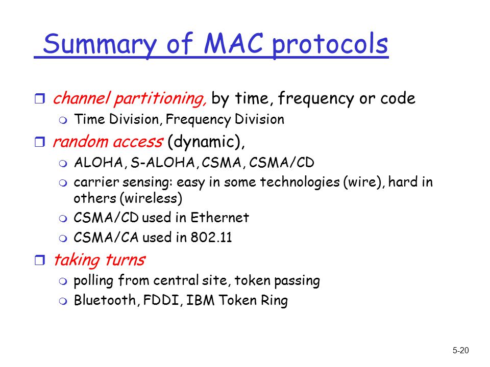 5-20 Summary of MAC protocols r channel partitioning, by time, frequency or code m Time Division, Frequency Division r random access (dynamic), m ALOHA, S-ALOHA, CSMA, CSMA/CD m carrier sensing: easy in some technologies (wire), hard in others (wireless) m CSMA/CD used in Ethernet m CSMA/CA used in r taking turns m polling from central site, token passing m Bluetooth, FDDI, IBM Token Ring