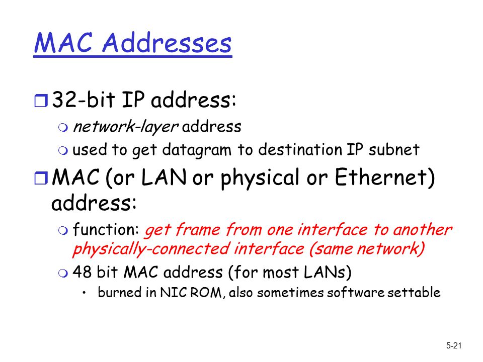 5-21 MAC Addresses r 32-bit IP address: m network-layer address m used to get datagram to destination IP subnet r MAC (or LAN or physical or Ethernet) address: m function: get frame from one interface to another physically-connected interface (same network) m 48 bit MAC address (for most LANs) burned in NIC ROM, also sometimes software settable