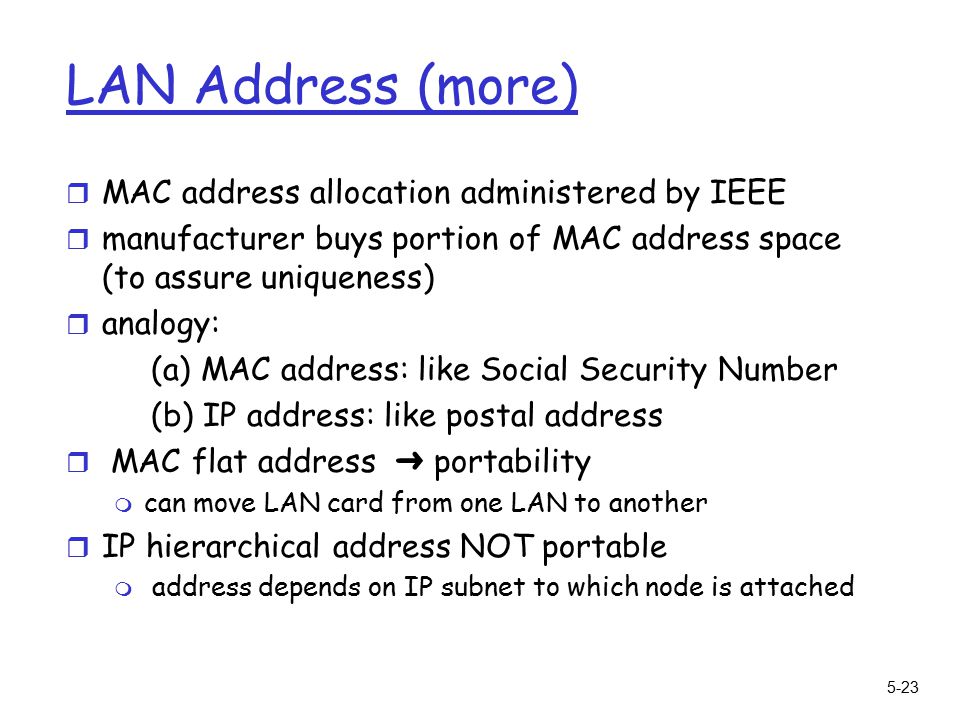 5-23 LAN Address (more) r MAC address allocation administered by IEEE r manufacturer buys portion of MAC address space (to assure uniqueness) r analogy: (a) MAC address: like Social Security Number (b) IP address: like postal address  MAC flat address ➜ portability m can move LAN card from one LAN to another r IP hierarchical address NOT portable m address depends on IP subnet to which node is attached