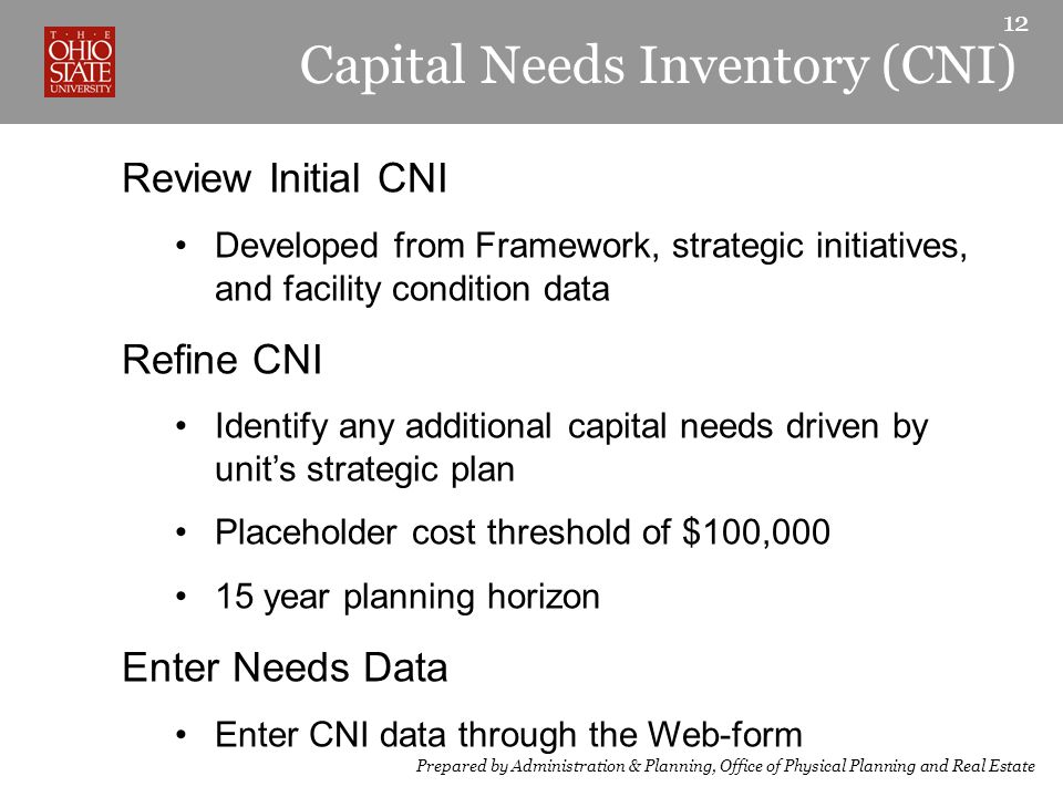 Capital Needs Inventory (CNI) Review Initial CNI Developed from Framework, strategic initiatives, and facility condition data Refine CNI Identify any additional capital needs driven by unit’s strategic plan Placeholder cost threshold of $100, year planning horizon Enter Needs Data Enter CNI data through the Web-form 12 Prepared by Administration & Planning, Office of Physical Planning and Real Estate