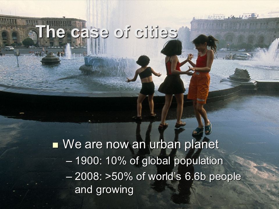 The case of cities We are now an urban planet We are now an urban planet –1900: 10% of global population –2008: >50% of world’s 6.6b people and growing