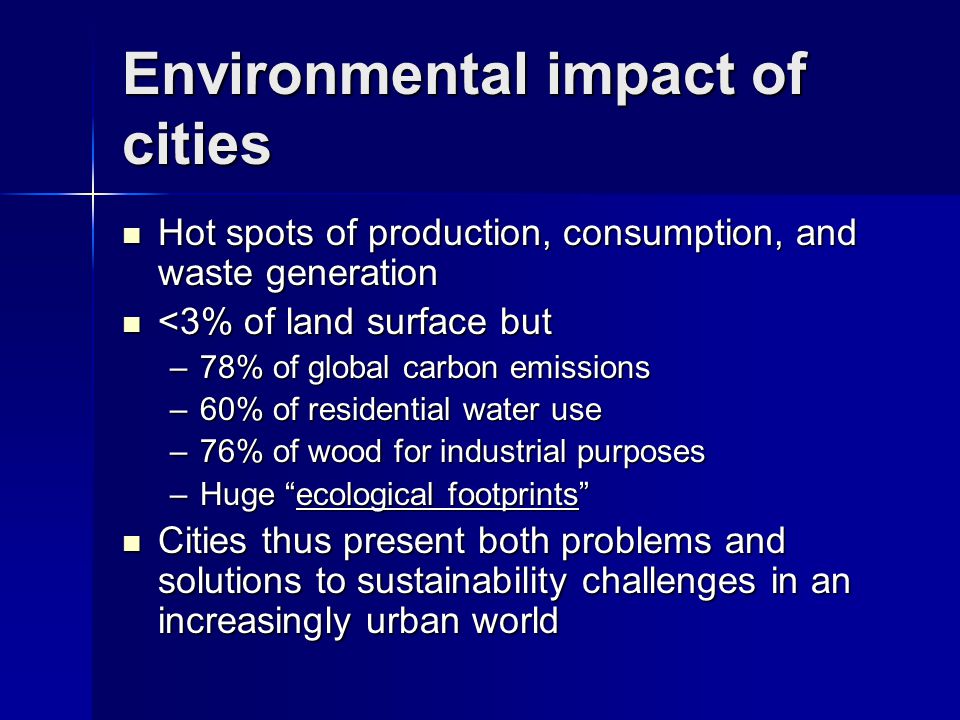 Environmental impact of cities Hot spots of production, consumption, and waste generation Hot spots of production, consumption, and waste generation <3% of land surface but <3% of land surface but –78% of global carbon emissions –60% of residential water use –76% of wood for industrial purposes –Huge ecological footprints Cities thus present both problems and solutions to sustainability challenges in an increasingly urban world Cities thus present both problems and solutions to sustainability challenges in an increasingly urban world