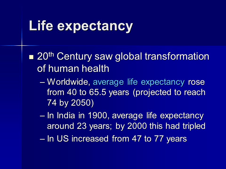Life expectancy 20 th Century saw global transformation of human health 20 th Century saw global transformation of human health –Worldwide, average life expectancy rose from 40 to 65.5 years (projected to reach 74 by 2050) –In India in 1900, average life expectancy around 23 years; by 2000 this had tripled –In US increased from 47 to 77 years