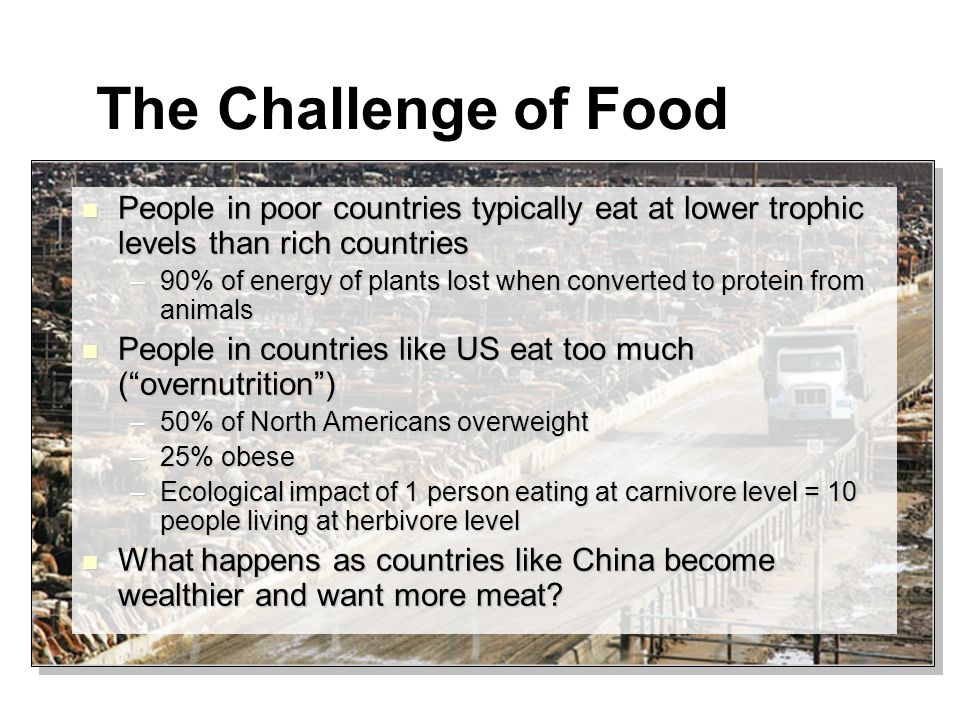 The Challenge of Food People in poor countries typically eat at lower trophic levels than rich countries People in poor countries typically eat at lower trophic levels than rich countries –90% of energy of plants lost when converted to protein from animals People in countries like US eat too much ( overnutrition ) People in countries like US eat too much ( overnutrition ) –50% of North Americans overweight –25% obese –Ecological impact of 1 person eating at carnivore level = 10 people living at herbivore level What happens as countries like China become wealthier and want more meat.