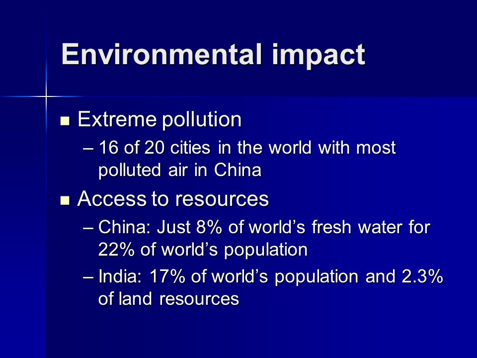 Environmental impact Extreme pollution Extreme pollution –16 of 20 cities in the world with most polluted air in China Access to resources Access to resources –China: Just 8% of world’s fresh water for 22% of world’s population –India: 17% of world’s population and 2.3% of land resources