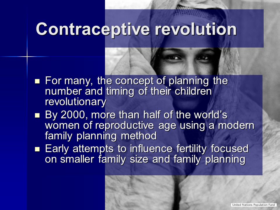 Contraceptive revolution For many, the concept of planning the number and timing of their children revolutionary For many, the concept of planning the number and timing of their children revolutionary By 2000, more than half of the world’s women of reproductive age using a modern family planning method By 2000, more than half of the world’s women of reproductive age using a modern family planning method Early attempts to influence fertility focused on smaller family size and family planning Early attempts to influence fertility focused on smaller family size and family planning