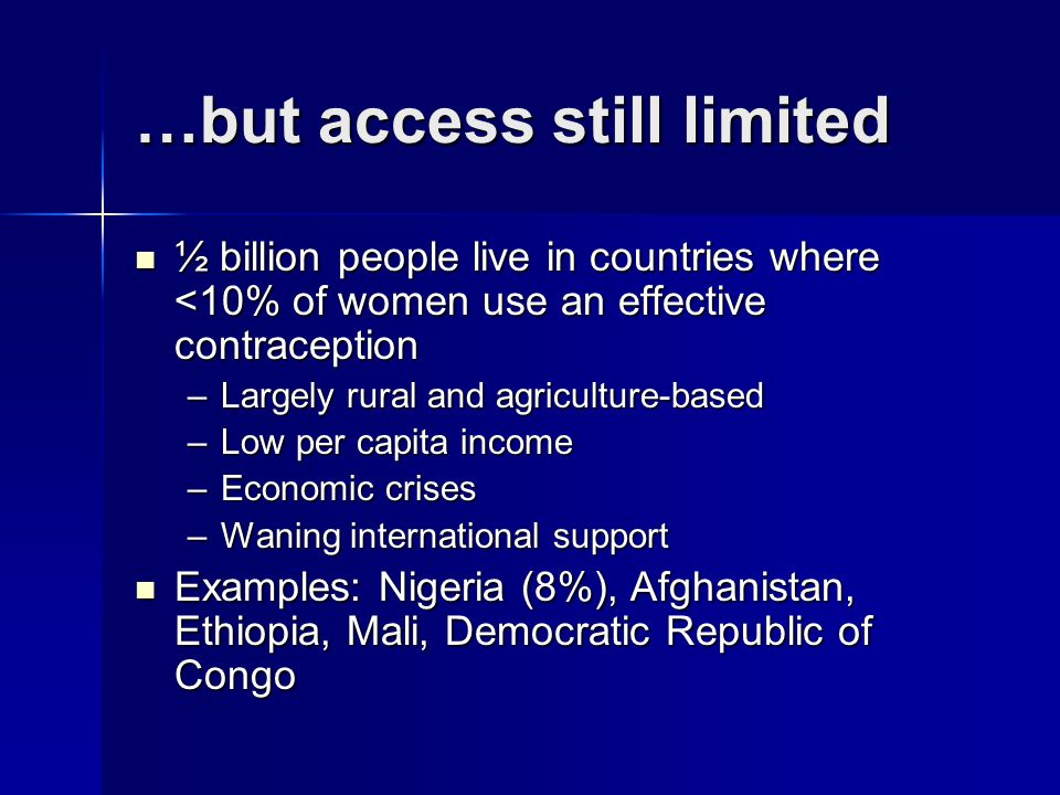 …but access still limited ½ billion people live in countries where <10% of women use an effective contraception ½ billion people live in countries where <10% of women use an effective contraception –Largely rural and agriculture-based –Low per capita income –Economic crises –Waning international support Examples: Nigeria (8%), Afghanistan, Ethiopia, Mali, Democratic Republic of Congo Examples: Nigeria (8%), Afghanistan, Ethiopia, Mali, Democratic Republic of Congo