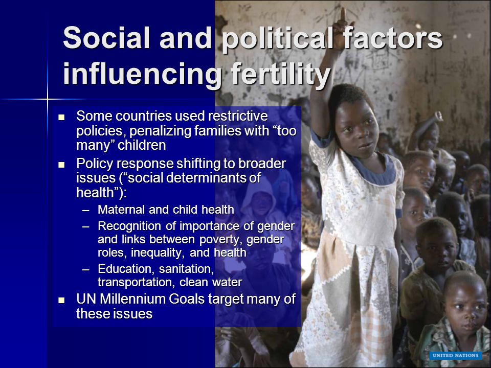 Social and political factors influencing fertility Some countries used restrictive policies, penalizing families with too many children Some countries used restrictive policies, penalizing families with too many children Policy response shifting to broader issues ( social determinants of health ): Policy response shifting to broader issues ( social determinants of health ): –Maternal and child health –Recognition of importance of gender and links between poverty, gender roles, inequality, and health –Education, sanitation, transportation, clean water UN Millennium Goals target many of these issues UN Millennium Goals target many of these issues