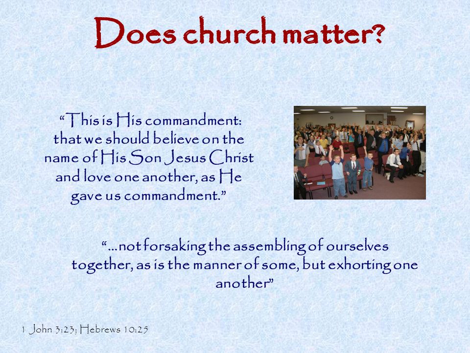 This is His commandment: that we should believe on the name of His Son Jesus Christ and love one another, as He gave us commandment. …not forsaking the assembling of ourselves together, as is the manner of some, but exhorting one another 1 John 3:23; Hebrews 10:25