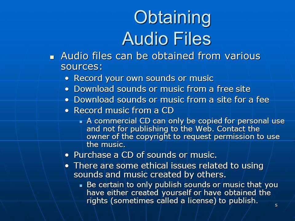 5 Obtaining Audio Files Audio files can be obtained from various sources: Audio files can be obtained from various sources: Record your own sounds or musicRecord your own sounds or music Download sounds or music from a free siteDownload sounds or music from a free site Download sounds or music from a site for a feeDownload sounds or music from a site for a fee Record music from a CDRecord music from a CD A commercial CD can only be copied for personal use and not for publishing to the Web.