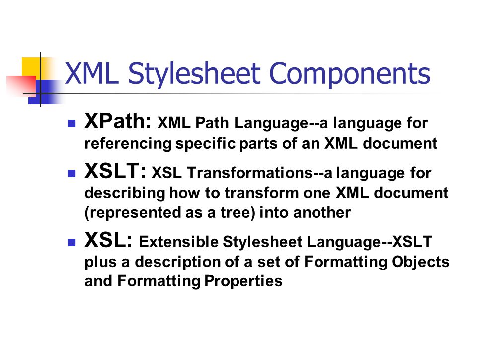 XML Stylesheet Components XPath: XML Path Language--a language for referencing specific parts of an XML document XSLT: XSL Transformations--a language for describing how to transform one XML document (represented as a tree) into another XSL: Extensible Stylesheet Language--XSLT plus a description of a set of Formatting Objects and Formatting Properties